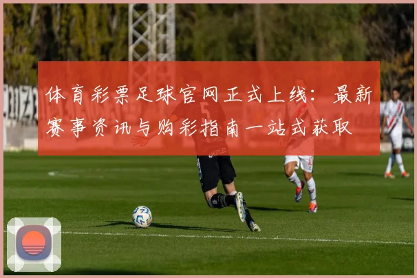 体育彩票足球官网正式上线：最新赛事资讯与购彩指南一站式获取