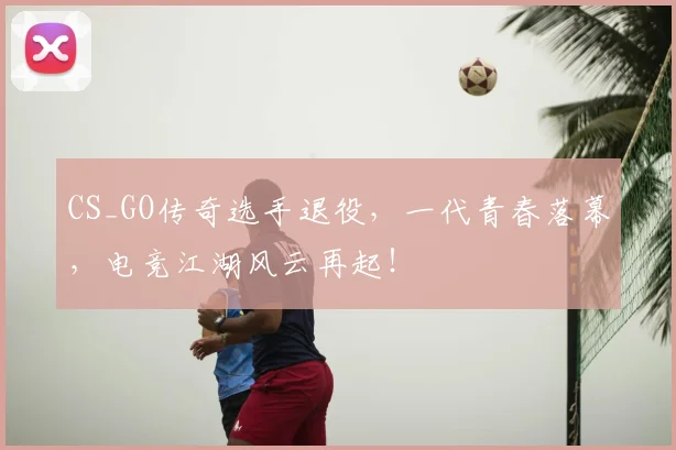 CS_GO传奇选手退役，一代青春落幕，电竞江湖风云再起！