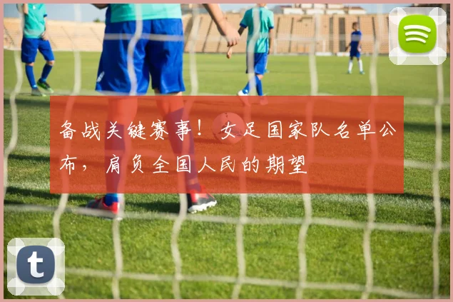 备战关键赛事！女足国家队名单公布，肩负全国人民的期望