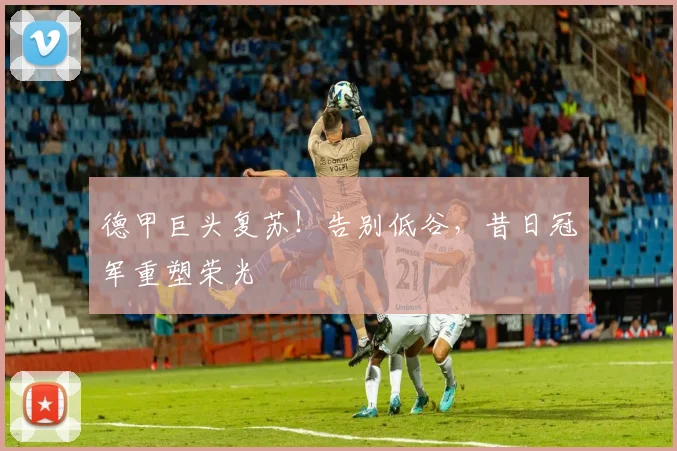 德甲巨头复苏!告别低谷,昔日冠军重塑荣光