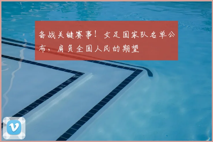 备战关键赛事!女足国家队名单公布,肩负全国人民的期望